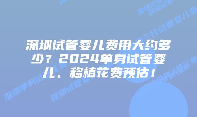 深圳试管婴儿费用大约多少？2024单身试管婴儿、移植花费预估！