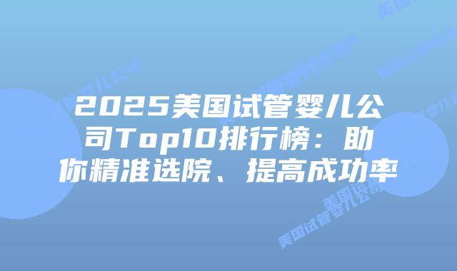 2025美国试管婴儿公司Top10排行榜:助你精准选院、提高成功率