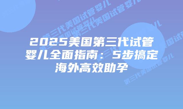 2025美国第三代试管婴儿全面指南：5步搞定海外高效助孕