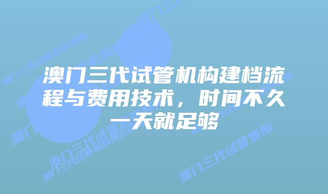 澳门三代试管机构建档流程与费用技术，时间不久一天就足够