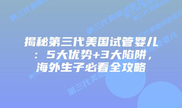 揭秘第三代美国试管婴儿：5大优势+3大陷阱，海外生子必看全攻略