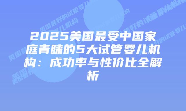 2025美国最受中国家庭青睐的5大试管婴儿机构：成功率与性价比全解析