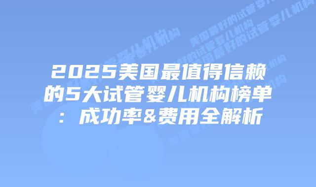 2025美国最值得信赖的5大试管婴儿机构榜单：成功率&费用全解析