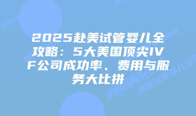 2025赴美试管婴儿全攻略:5大美国顶尖IVF公司成功率、费用与服务大比拼