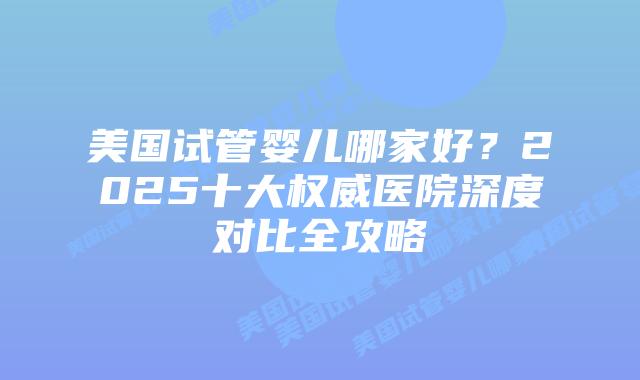 美国试管婴儿哪家好？2025十大权威医院深度对比全攻略