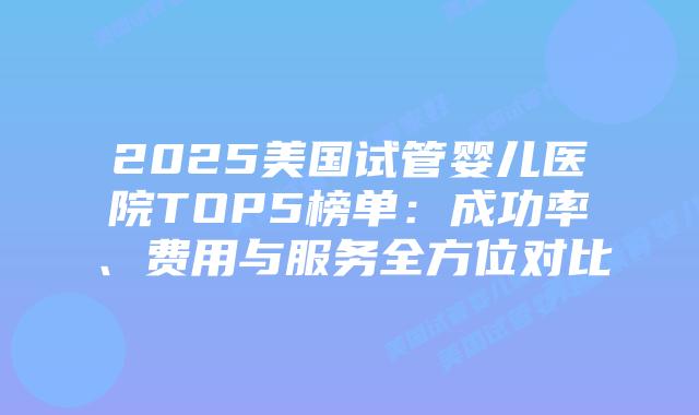 2025美国试管婴儿医院TOP5榜单：成功率、费用与服务全方位对比