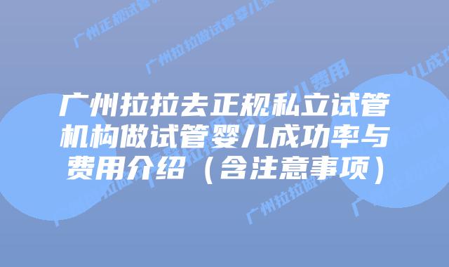 广州拉拉去正规私立试管机构做试管婴儿成功率与费用介绍(含注意事项)
