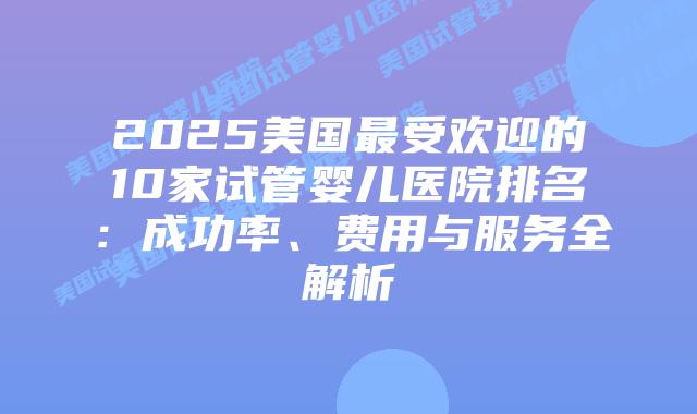 2025美国最受欢迎的10家试管婴儿医院排名：成功率、费用与服务全解析