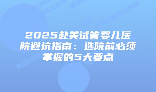 2025赴美试管婴儿医院避坑指南：选院前必须掌握的5大要点