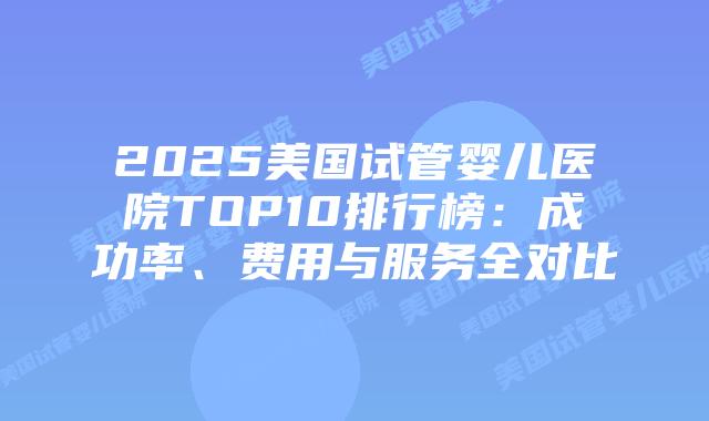 2025美国试管婴儿医院TOP10排行榜：成功率、费用与服务全对比