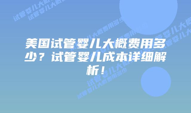 美国试管婴儿大概费用多少?试管婴儿成本详细解析!