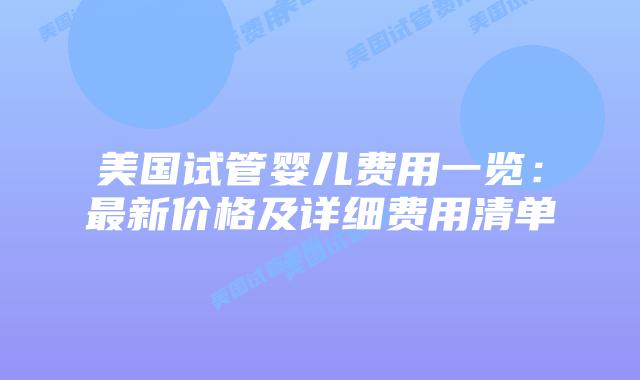 美国试管婴儿费用一览：最新价格及详细费用清单