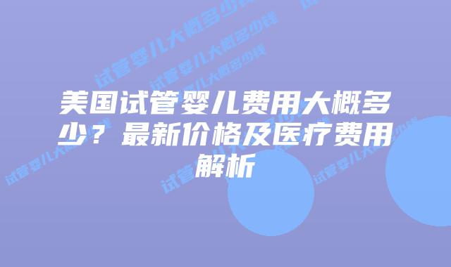 美国试管婴儿费用大概多少？最新价格及医疗费用解析