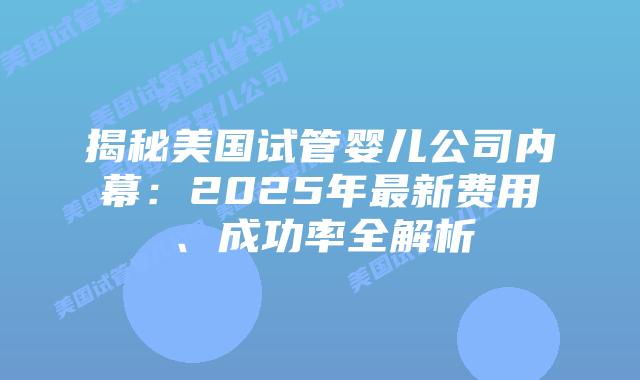 揭秘美国试管婴儿公司内幕:2025年最新费用、成功率全解析
