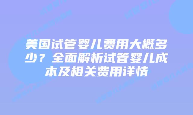 美国试管婴儿费用大概多少？全面解析试管婴儿成本及相关费用详情