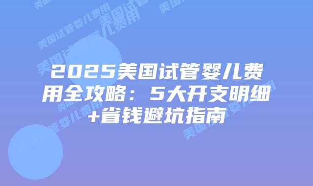 2025美国试管婴儿费用全攻略:5大开支明细+省钱避坑指南