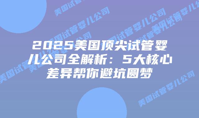 2025美国顶尖试管婴儿公司全解析:5大核心差异帮你避坑圆梦
