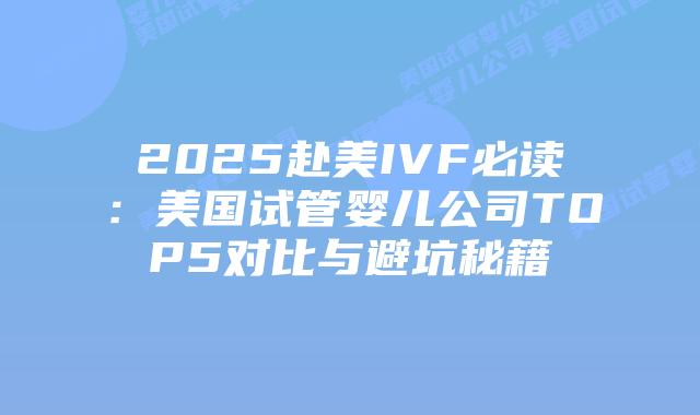 2025赴美IVF必读:美国试管婴儿公司TOP5对比与避坑秘籍