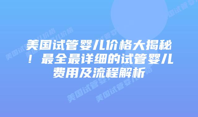 美国试管婴儿价格大揭秘！最全最详细的试管婴儿费用及流程解析