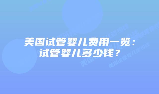 美国试管婴儿费用一览：试管婴儿多少钱？