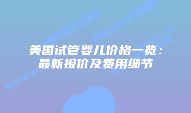 美国试管婴儿价格一览：最新报价及费用细节