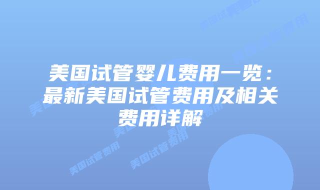 美国试管婴儿费用一览：最新美国试管费用及相关费用详解