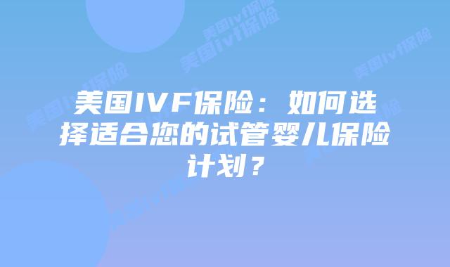 美国IVF保险:如何选择适合您的试管婴儿保险计划?