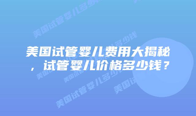 美国试管婴儿费用大揭秘，试管婴儿价格多少钱？