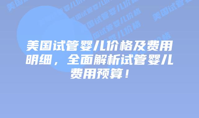 美国试管婴儿价格及费用明细，全面解析试管婴儿费用预算！