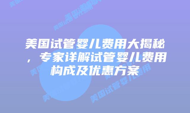 美国试管婴儿费用大揭秘，专家详解试管婴儿费用构成及优惠方案