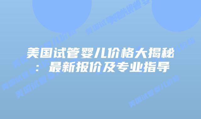美国试管婴儿价格大揭秘：最新报价及专业指导
