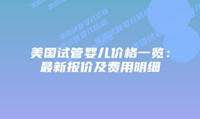 美国试管婴儿价格一览：最新报价及费用明细