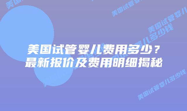 美国试管婴儿费用多少？最新报价及费用明细揭秘