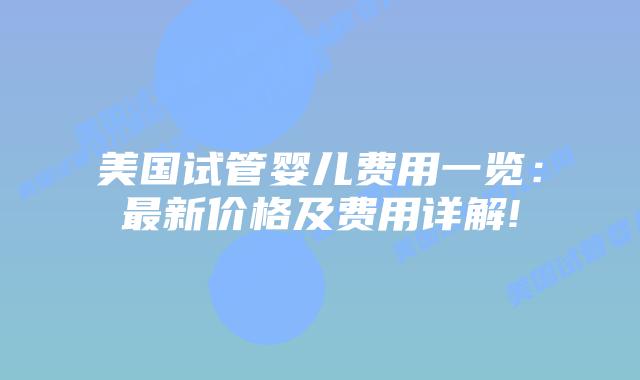美国试管婴儿费用一览:最新价格及费用详解!