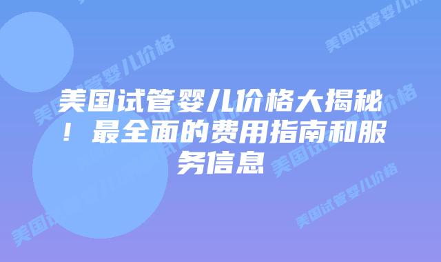 美国试管婴儿价格大揭秘！最全面的费用指南和服务信息