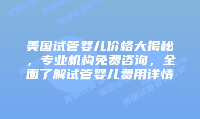 美国试管婴儿价格大揭秘，专业机构免费咨询，全面了解试管婴儿费用详情
