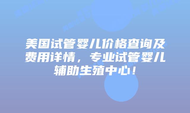 美国试管婴儿价格查询及费用详情，专业试管婴儿辅助生殖中心！