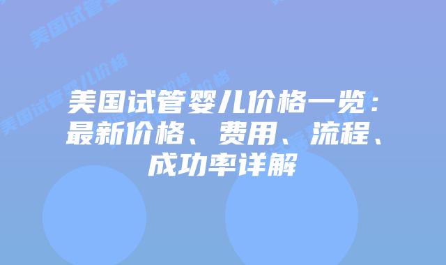 美国试管婴儿价格一览：最新价格、费用、流程、成功率详解