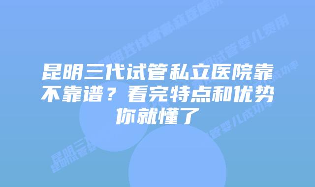 昆明三代试管私立医院靠不靠谱?看完特点和优势你就懂了
