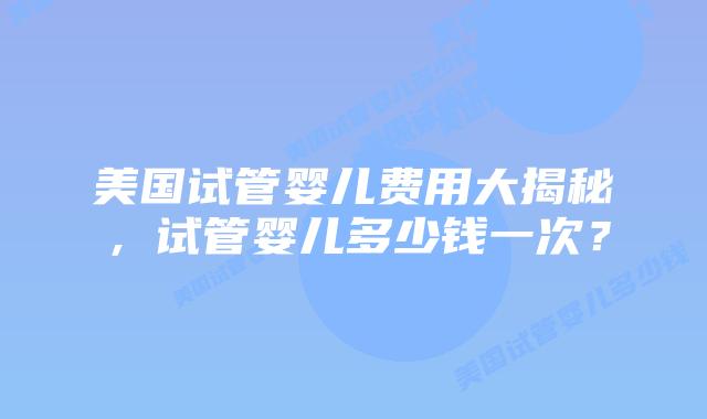 美国试管婴儿费用大揭秘，试管婴儿多少钱一次？