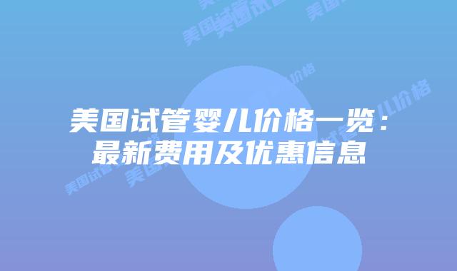 美国试管婴儿价格一览：最新费用及优惠信息