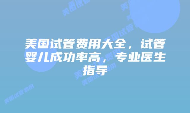 美国试管费用大全，试管婴儿成功率高，专业医生指导