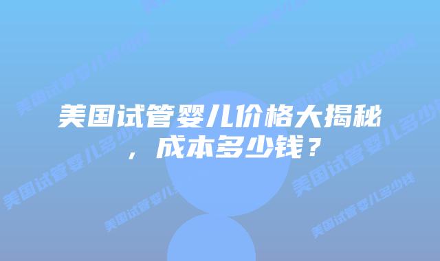 美国试管婴儿价格大揭秘，成本多少钱？