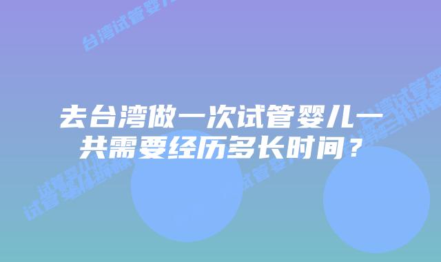 去台湾做一次试管婴儿一共需要经历多长时间？