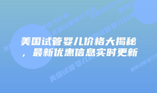 美国试管婴儿价格大揭秘，最新优惠信息实时更新