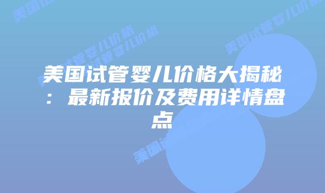 美国试管婴儿价格大揭秘：最新报价及费用详情盘点