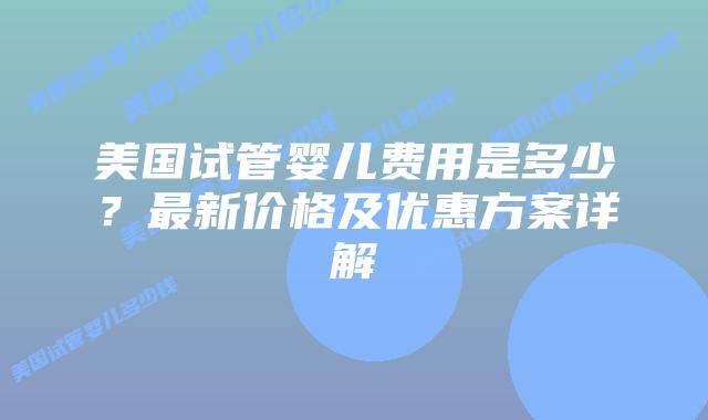 美国试管婴儿费用是多少？最新价格及优惠方案详解