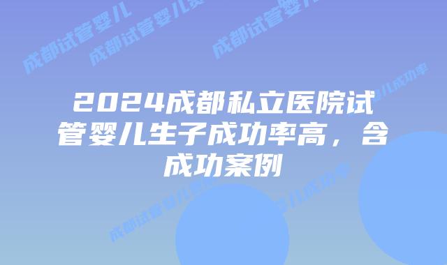 2024成都私立医院试管婴儿生子成功率高，含成功案例