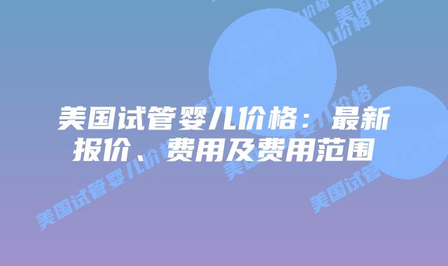 美国试管婴儿价格:最新报价、费用及费用范围