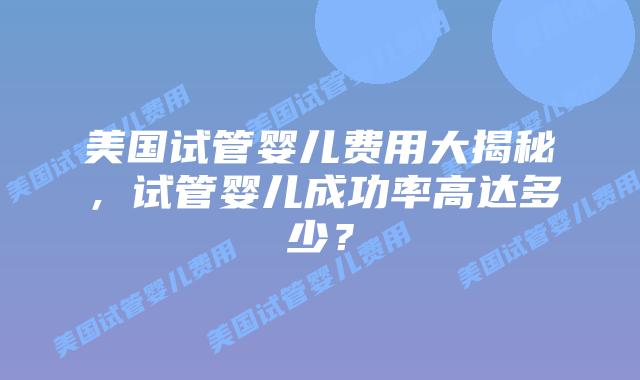 美国试管婴儿费用大揭秘,试管婴儿成功率高达多少?